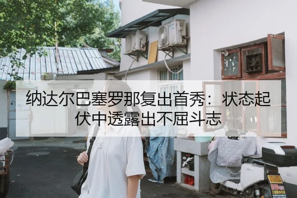 纳达尔巴塞罗那复出首秀：状态起伏中透露出不屈斗志
